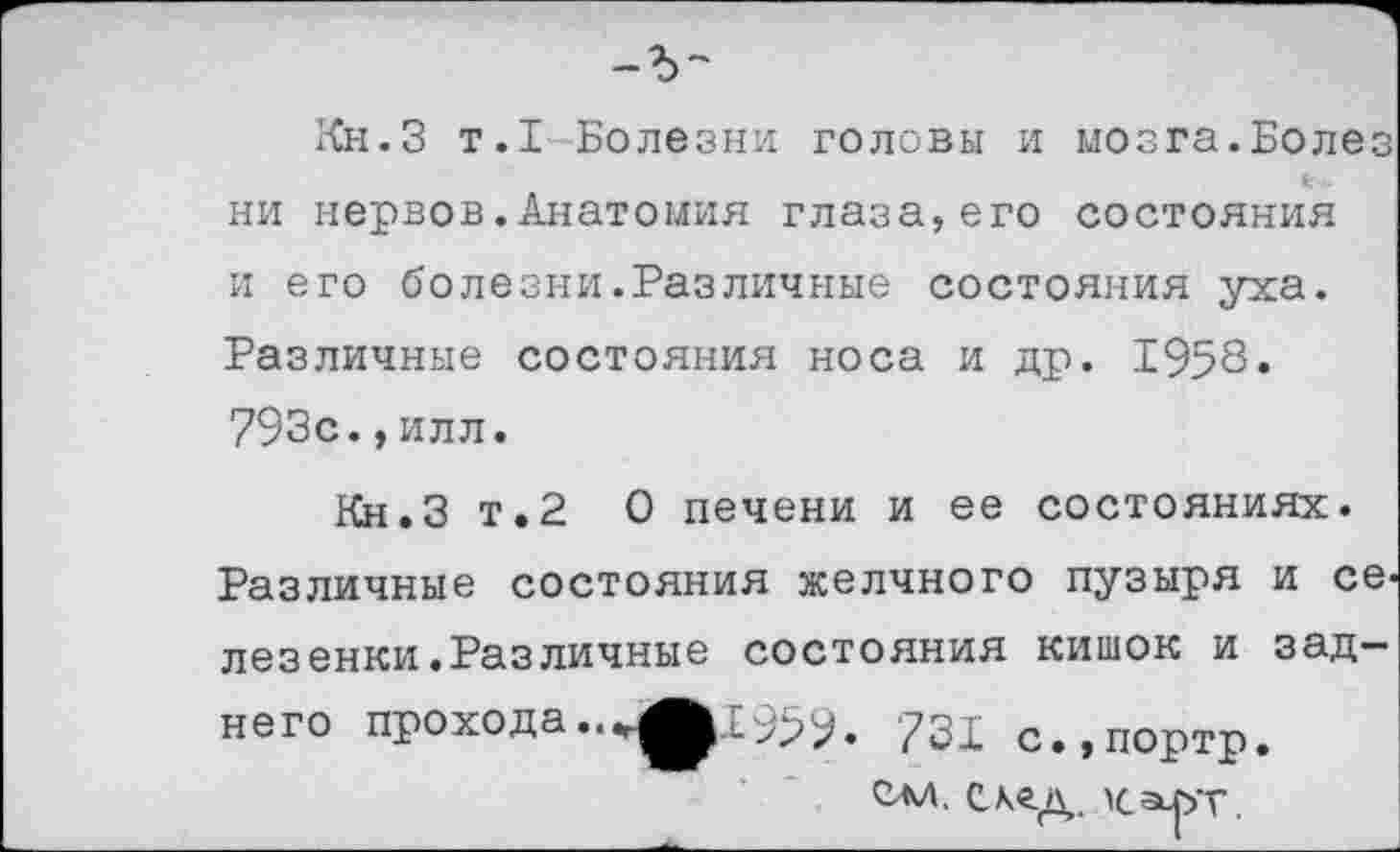 ﻿Кн.З т.1 Болезни головы и мозга.Болез ни нервов.Анатомия глаза,его состояния и его болезни.Различные состояния уха. Различные состояния носа и др. 1958» 793с.,илл.
Кн.З т.2 О печени и ее состояниях. Различные состояния желчного пузыря и се> лезенки.Различные состояния кишок и заднего прохода731 с.,портр.
САЛ, След. Калт.